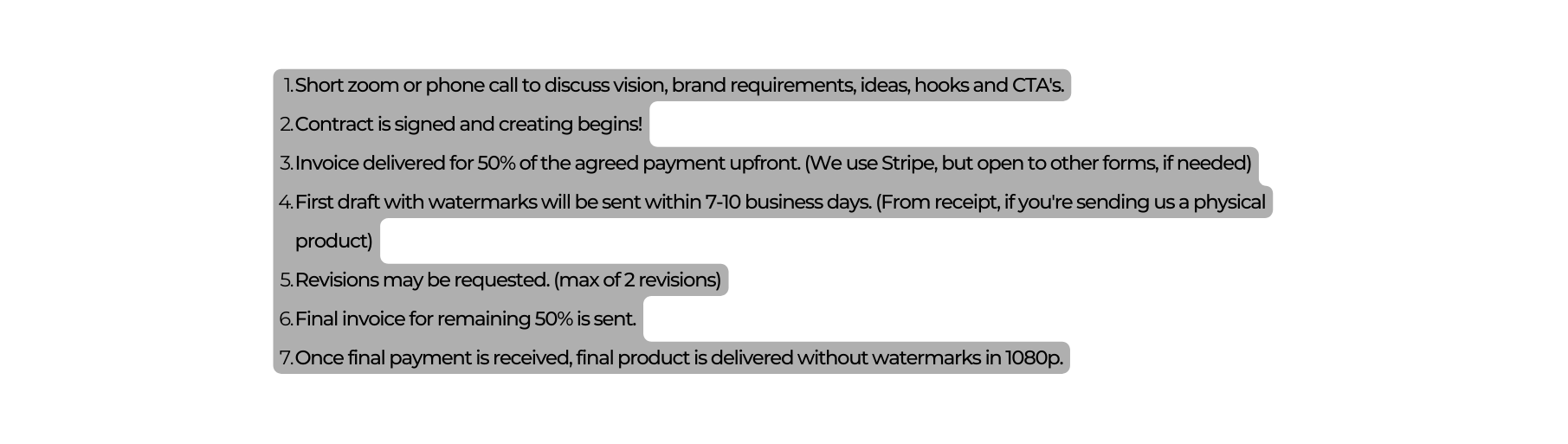 Short zoom or phone call to discuss vision brand requirements ideas hooks and CTA s Contract is signed and creating begins Invoice delivered for 50 of the agreed payment upfront We use Stripe but open to other forms if needed First draft with watermarks will be sent within 7 10 business days From receipt if you re sending us a physical product Revisions may be requested max of 2 revisions Final invoice for remaining 50 is sent Once final payment is received final product is delivered without watermarks in 1080p