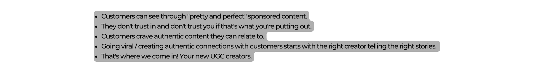 Customers can see through pretty and perfect sponsored content They don t trust in and don t trust you if that s what you re putting out Customers crave authentic content they can relate to Going viral creating authentic connections with customers starts with the right creator telling the right stories That s where we come in Your new UGC creators