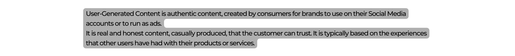 User Generated Content is authentic content created by consumers for brands to use on their Social Media accounts or to run as ads It is real and honest content casually produced that the customer can trust It is typically based on the experiences that other users have had with their products or services